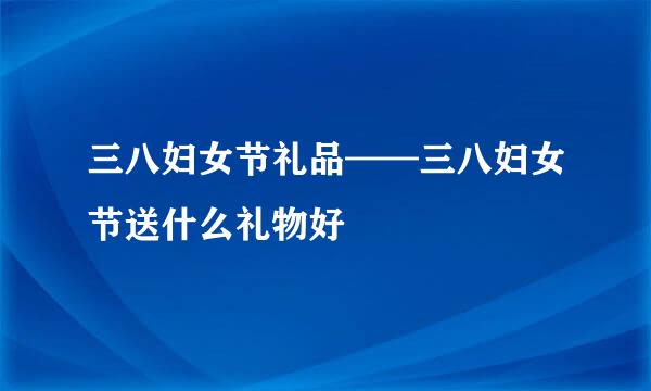 三八妇女节礼品——三八妇女节送什么礼物好
