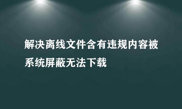 解决离线文件含有违规内容被系统屏蔽无法下载