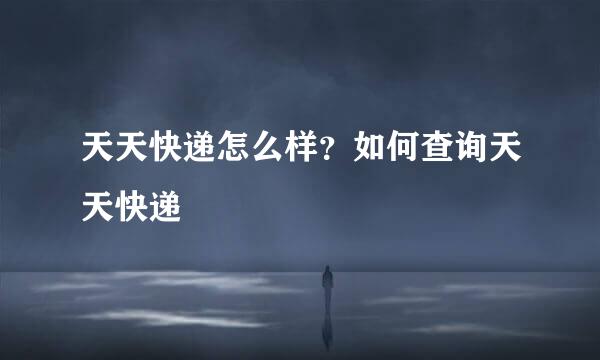 天天快递怎么样？如何查询天天快递