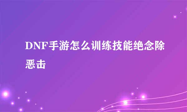 DNF手游怎么训练技能绝念除恶击