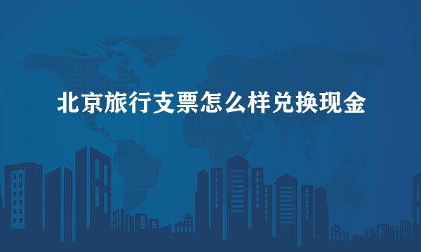 北京旅行支票怎么样兑换现金
