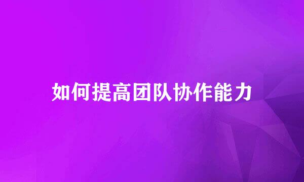 如何提高团队协作能力