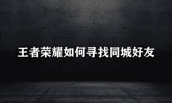 王者荣耀如何寻找同城好友