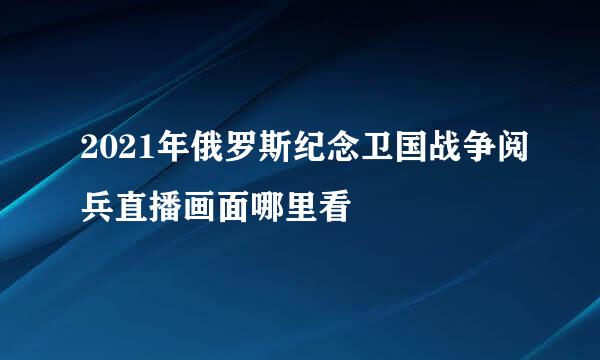 2021年俄罗斯纪念卫国战争阅兵直播画面哪里看
