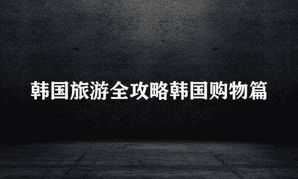 韩国旅游全攻略韩国购物篇