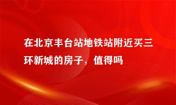 在北京丰台站地铁站附近买三环新城的房子，值得吗