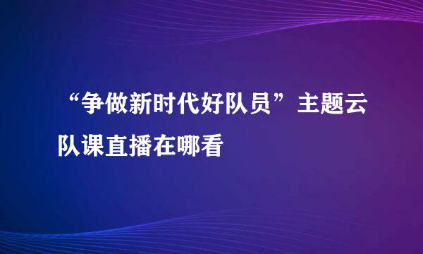 “争做新时代好队员”主题云队课直播在哪看