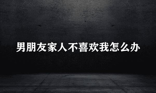 男朋友家人不喜欢我怎么办