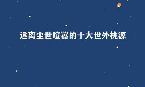 远离尘世喧嚣的十大世外桃源