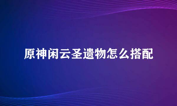原神闲云圣遗物怎么搭配