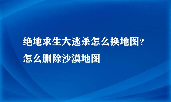 绝地求生大逃杀怎么换地图？怎么删除沙漠地图