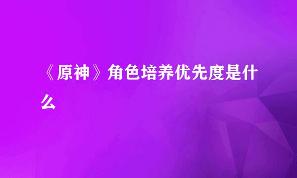 《原神》角色培养优先度是什么