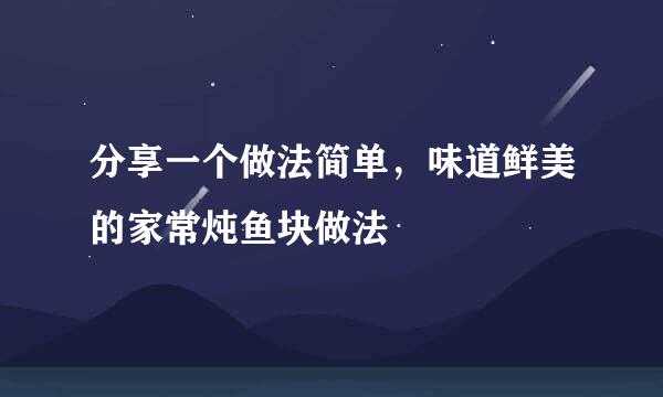 分享一个做法简单,味道鲜美的家常炖鱼块做法