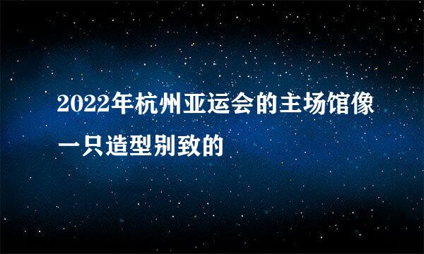 2022年杭州亚运会的主场馆像一只造型别致的