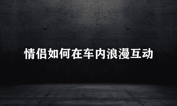 情侣如何在车内浪漫互动