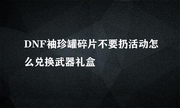 DNF袖珍罐碎片不要扔活动怎么兑换武器礼盒