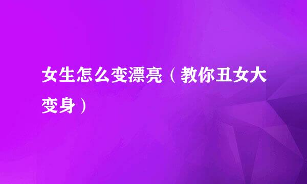 女生怎么变漂亮（教你丑女大变身）