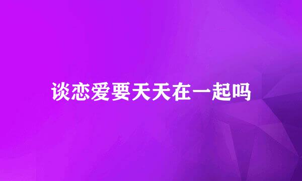 谈恋爱要天天在一起吗