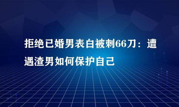 拒绝已婚男表白被刺66刀:遭遇渣男如何保护自己
