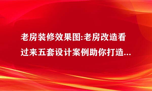 老房装修效果图:老房改造看过来五套设计案例助你打造放心省心的家