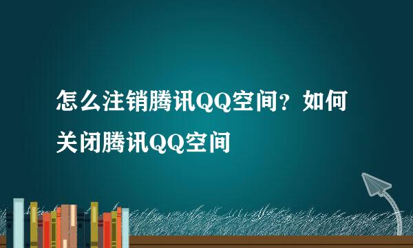 怎么注销腾讯QQ空间？如何关闭腾讯QQ空间