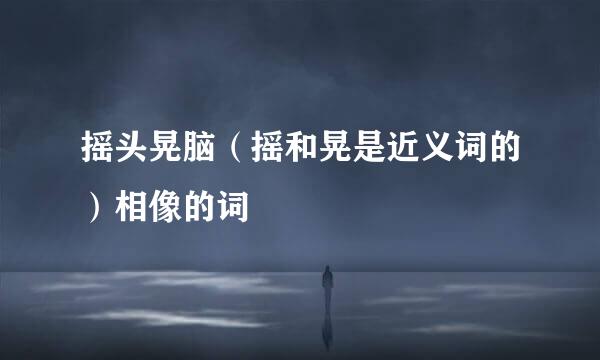 摇头晃脑（摇和晃是近义词的）相像的词