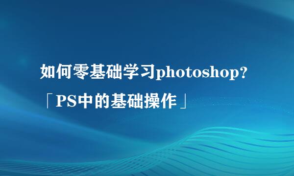 如何零基础学习photoshop？「PS中的基础操作」