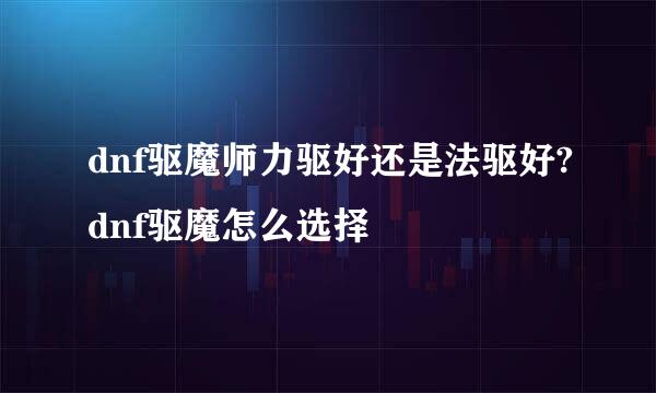 dnf驱魔师力驱好还是法驱好?dnf驱魔怎么选择