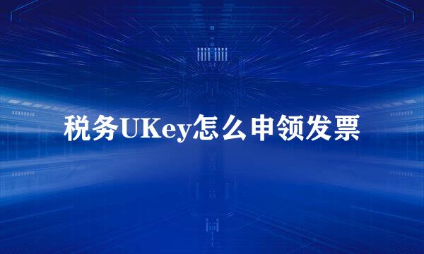 税务UKey怎么申领发票