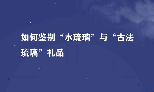 如何鉴别“水琉璃”与“古法琉璃”礼品