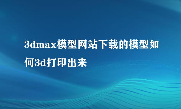 3dmax模型网站下载的模型如何3d打印出来
