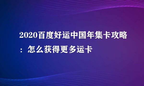2020百度好运中国年集卡攻略：怎么获得更多运卡