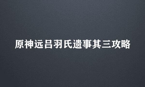 原神远吕羽氏遗事其三攻略