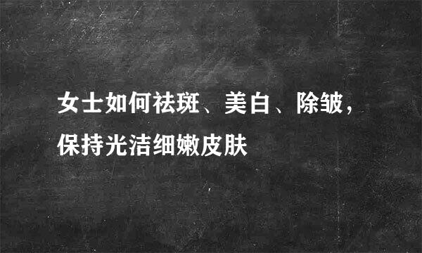 女士如何祛斑、美白、除皱，保持光洁细嫩皮肤