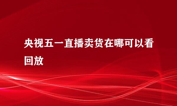 央视五一直播卖货在哪可以看回放