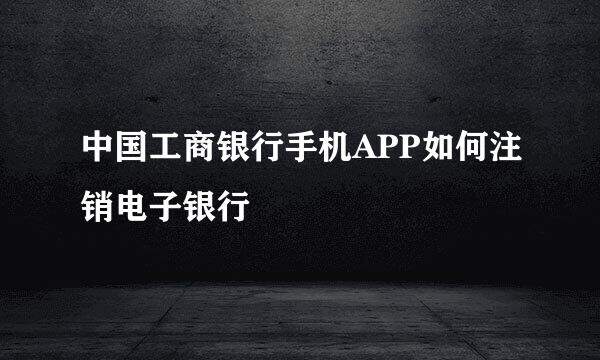 中国工商银行手机APP如何注销电子银行