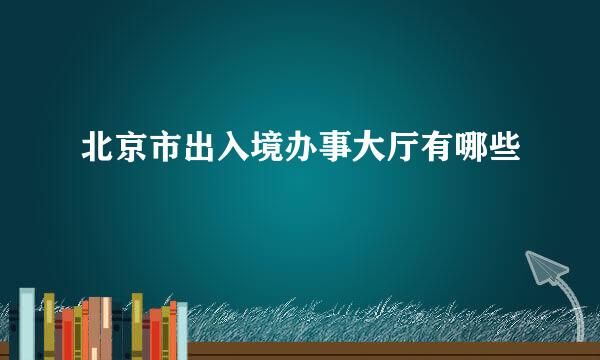 北京市出入境办事大厅有哪些