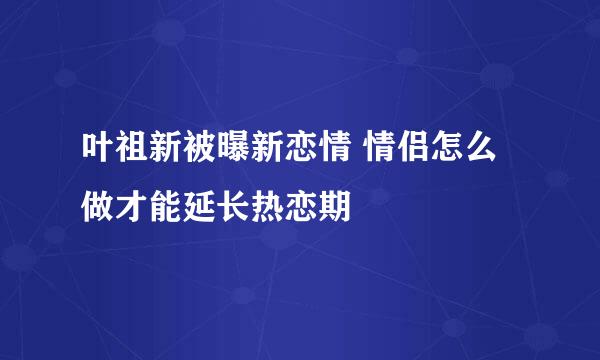 叶祖新被曝新恋情 情侣怎么做才能延长热恋期