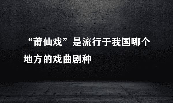“莆仙戏”是流行于我国哪个地方的戏曲剧种