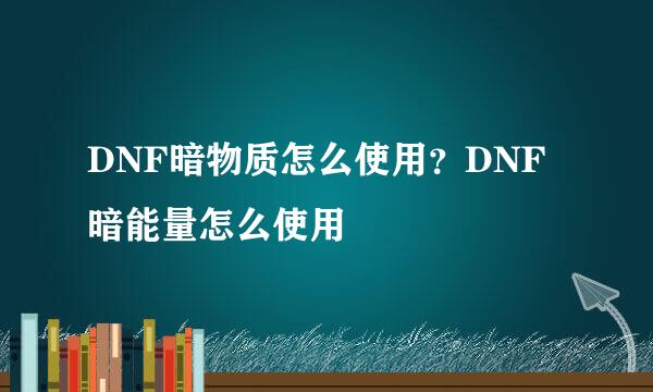 DNF暗物质怎么使用？DNF暗能量怎么使用