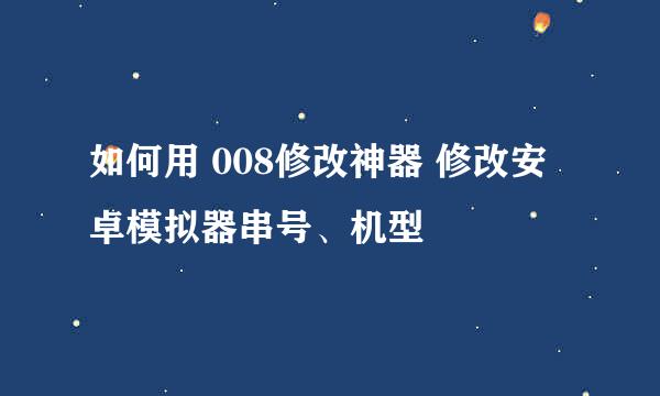 如何用 008修改神器 修改安卓模拟器串号、机型