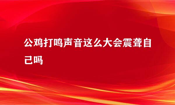 公鸡打鸣声音这么大会震聋自己吗