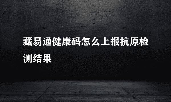 藏易通健康码怎么上报抗原检测结果