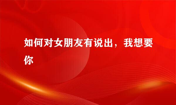 如何对女朋友有说出，我想要你