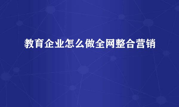 教育企业怎么做全网整合营销