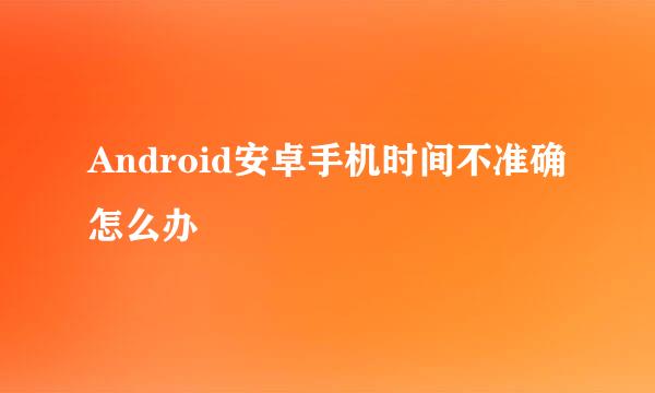 Android安卓手机时间不准确怎么办