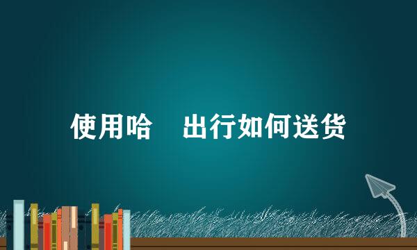 使用哈啰出行如何送货