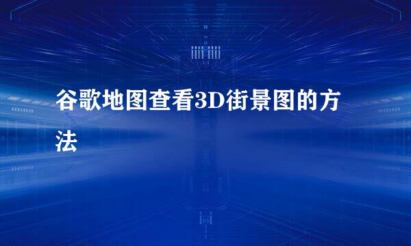 谷歌地图查看3D街景图的方法