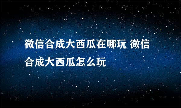 微信合成大西瓜在哪玩 微信合成大西瓜怎么玩