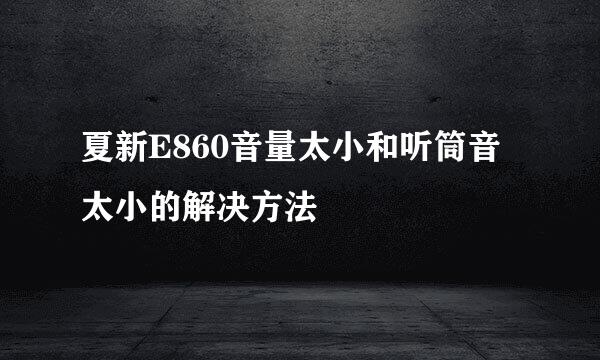 夏新E860音量太小和听筒音太小的解决方法